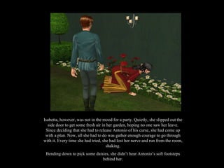 Isabetta, however, was not in the mood for a party. Quietly, she slipped out the side door to get some fresh air in her garden, hoping no one saw her leave. Since deciding that she had to release Antonio of his curse, she had come up with a plan. Now, all she had to do was gather enough courage to go through with it. Every time she had tried, she had lost her nerve and run from the room, shaking. Bending down to pick some daisies, she didn’t hear Antonio’s soft footsteps behind her. 