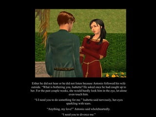Either he did not hear or he did not listen because Antonio followed his wife outside. “What is bothering you, Isabetta? He asked once he had caught up to her. For the past couple weeks, she would hardly look him in the eye, let alone even touch him. “ I-I need you to do something for me.” Isabetta said nervously, her eyes sparkling with tears. “ Anything, my love!” Antonio said wholeheartedly. “ I need you to divorce me.” 