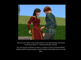 “ Divorce you?! Why in the world would I  ever  do that? Besides, the church would never allow it!” Antonio practically shouted. “ Yes, the church would have to allow it, Antonio. I-I have not been faithful.” Isabetta said the last part quietly, afraid to finally let her dark secret out in the open. 
