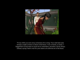 “ It was while you were away on business for so long. Your clerk had come around a couple of times to check on the house. I was so bored, so lonely. I begged him several times to escort me to somewhere, anywhere, but he always refused, saying I had to wait for your return to be allowed out of the house. 
