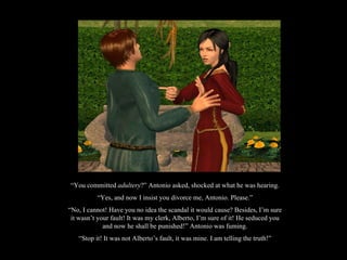 “ You committed  adultery ?” Antonio asked, shocked at what he was hearing. “ Yes, and now I insist you divorce me, Antonio. Please.” “ No, I cannot! Have you no idea the scandal it would cause? Besides, I’m sure it wasn’t your fault! It was my clerk, Alberto, I’m sure of it! He seduced you and now he shall be punished!” Antonio was fuming. “ Stop it! It was not Alberto’s fault, it was mine. I am telling the truth!” 