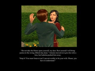 “ Do not take the blame upon yourself, my dear. Rest assured I will bring justice to the wrong Alberto has done.” Antonio moved in to give his wife a kiss, but Isabetta pushed him away. “ Stop it! You must listen to me! I am not worthy to be your wife. Please, you have to understand.” 