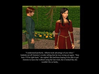 “ I understand perfectly. Alberto took advantage of you when-” Isabetta cut off Antonio’s words, telling him he was wrong yet again. “Stay here. I’ll be right back.” she sighed. She had been hoping to be able to get Antonio to leave her without using her last wish, but it looked like she wouldn’t be so lucky. 