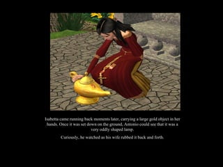 Isabetta came running back moments later, carrying a large gold object in her hands. Once it was set down on the ground, Antonio could see that it was a very oddly shaped lamp. Curiously, he watched as his wife rubbed it back and forth. 