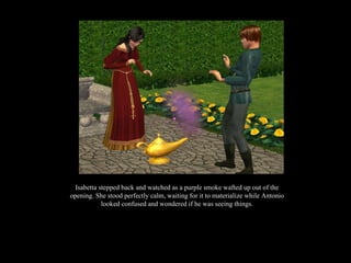 Isabetta stepped back and watched as a purple smoke wafted up out of the opening. She stood perfectly calm, waiting for it to materialize while Antonio looked confused and wondered if he was seeing things. 