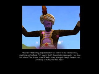 “ Finally!” the floating purple man that had formed in the air exclaimed, stretching out his back. “It’s nice to finally be out in the open again! How long has it been? Ten, fifteen years? It’s nice to see you again though, Isabetta. Are you ready to make your third wish?” 