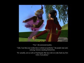 “ Yes.” she answered meekly. “ Aah, I see that your wishes have worked out perfectly.” the purple man said, noticing Antonio standing behind him. “ Er- actually, not as well as I had hoped. My last wish is to take back my first wish, if you please.” 