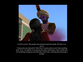 Foolish mortals.  The purple man muttered under his breath.  Will they ever learn? “And you're sure about this? After this, I’m gone and you can’t take anything back. Ever.” he sighed. It was always the same with humans. They would wish for something outrageous and then take it back later, realizing they had made a mistake. 