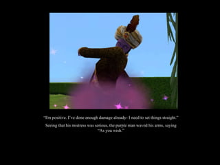 “ I'm positive. I’ve done enough damage already- I need to set things straight.” Seeing that his mistress was serious, the purple man waved his arms, saying “As you wish.” 