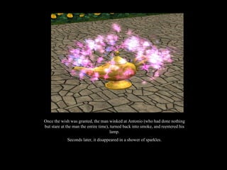 Once the wish was granted, the man winked at Antonio (who had done nothing but stare at the man the entire time), turned back into smoke, and reentered his lamp. Seconds later, it disappeared in a shower of sparkles. 