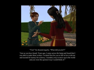 “ You!” he shouted angrily, “What did you do?!” “ Just as you have heard. Years ago, I came across the lamp and found that I was able to make three wishes. I wished first for you to fall in love with me and second for money for a dowry. I needed a way to move up in the world and you were the quickest way I could think of.” 
