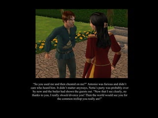 “ So you used me and then cheated on me?” Antonio was furious and didn’t care who heard him. It didn’t matter anyways, Netta’s party was probably over by now and the butler had shown the guests out. “Now that I see clearly, no thanks to you, I really  should  divorce you! Then the world would see you for the common trollop you really are!” 