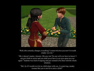“ Well, this certainly changes everything! I cannot divorce you now! It would simply  ruin  me.” “ Oh, it doesn’t matter, Antonio. Divorce me! No one will ever have to know! I can give birth in secret and you shall never have to set eyes upon me ever again.” Isabetta was tired of arguing and just wanted to be done with the whole situation. “ Ha! As if I would ever let  my  child alone with you. A conniving, sneaky woman like you is not fit to raise a child!”  