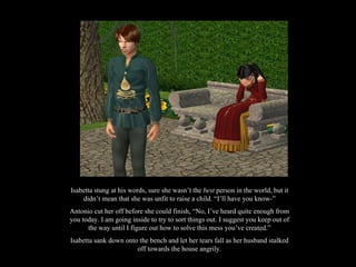 Isabetta stung at his words, sure she wasn’t the  best  person in the world, but it didn’t mean that she was unfit to raise a child. “I’ll have you know-” Antonio cut her off before she could finish, “No, I’ve heard quite enough from you today. I am going inside to try to sort things out. I suggest you keep out of the way until I figure out how to solve this mess you’ve created.” Isabetta sank down onto the bench and let her tears fall as her husband stalked off towards the house angrily. 