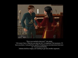 “ Have you reached a decision?” she asked. “ Of course I have. What do you take me for? A simpleton? Not anymore, I’ll have you know. I am perfectly capable of making my own decisions from now on.” he answered bitterly. Isabetta held her tongue, not wanting to get into another argument. 