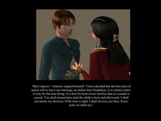 “ But I digress.” Antonio stopped himself, “I have decided that the best plan of action will to leave our marriage, no matter how fraudulent, is to remain intact, if only for the time being. It is best for both of our families that no scandal is caused. You shall remain here until the child is born and afterwards, I shall reevaluate my decision. If the time is right, I shall divorce you then. If not, well, we shall see.” 