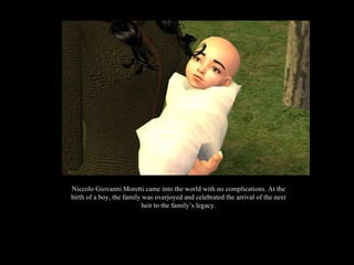 Niccolo Giovanni Moretti came into the world with no complications. At the birth of a boy, the family was overjoyed and celebrated the arrival of the next heir to the family’s legacy. 