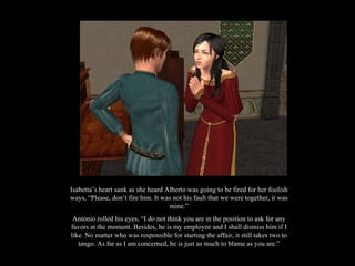 Isabetta’s heart sank as she heard Alberto was going to be fired for her foolish ways, “Please, don’t fire him. It was not his fault that we were together, it was mine.” Antonio rolled his eyes, “I do not think you are in the position to ask for any favors at the moment. Besides, he is my employee and I shall dismiss him if I like. No matter who was responsible for starting the affair, it still takes two to tango. As far as I am concerned, he is just as much to blame as you are.” 