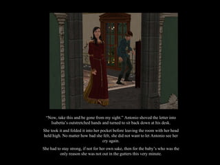 “ Now, take this and be gone from my sight.” Antonio shoved the letter into Isabetta’s outstretched hands and turned to sit back down at his desk. She took it and folded it into her pocket before leaving the room with her head held high. No matter how bad she felt, she did not want to let Antonio see her cry again. She had to stay strong, if not for her own sake, then for the baby’s who was the only reason she was not out in the gutters this very minute. 