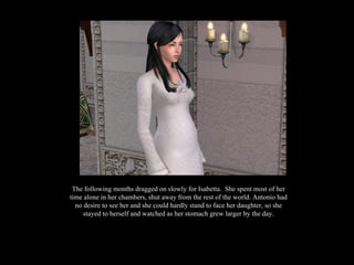 The following months dragged on slowly for Isabetta.  She spent most of her time alone in her chambers, shut away from the rest of the world. Antonio had no desire to see her and she could hardly stand to face her daughter, so she stayed to herself and watched as her stomach grew larger by the day. 