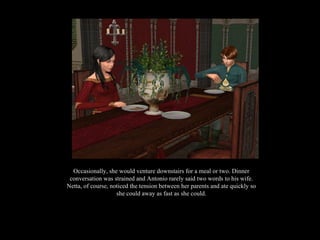 Occasionally, she would venture downstairs for a meal or two. Dinner conversation was strained and Antonio rarely said two words to his wife. Netta, of course, noticed the tension between her parents and ate quickly so she could away as fast as she could. 