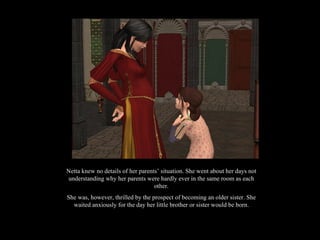 Netta knew no details of her parents’ situation. She went about her days not understanding why her parents were hardly ever in the same room as each other. She was, however, thrilled by the prospect of becoming an older sister. She waited anxiously for the day her little brother or sister would be born. 