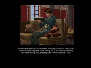 Antonio spent most of his time engrossed in running his business. Now that his family life was falling apart, he had nothing else to do. He hardly spent any time with Netta any more, preferring to be working alone in his room. 
