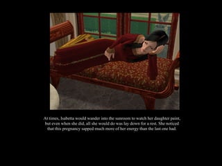 At times, Isabetta would wander into the sunroom to watch her daughter paint, but even when she did, all she would do was lay down for a rest. She noticed that this pregnancy sapped much more of her energy than the last one had. 