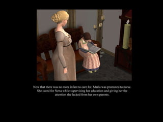 Now that there was no more infant to care for, Maria was promoted to nurse. She cared for Netta while supervising her education and giving her the attention she lacked from her own parents. 