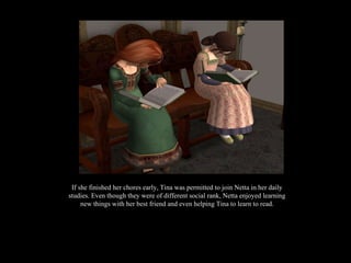 If she finished her chores early, Tina was permitted to join Netta in her daily studies. Even though they were of different social rank, Netta enjoyed learning new things with her best friend and even helping Tina to learn to read. 