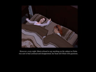 However, every night, Maria refused to say anything on the subject so Netta was sent to bed confused and disappointed, her head still filled with questions. 