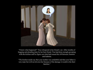 “ I know what happened!” Tina whispered in her friend’s ear. After months of begging and pleading done by her best friend, Tina had done enough gossiping with the kitchen staff to figure out what had caused the rift between Antonio and Isabetta. “ The kitchen maids say that your mother was unfaithful and that your father is very mad, but will not divorce her because of the damage it would to the their families.” 