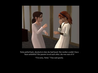 Netta pulled back, shocked at what she had heard. Her mother couldn’t have been unfaithful! Her parents loved each other, she was sure of it! “ I’m sorry, Netta.” Tina said quietly. 