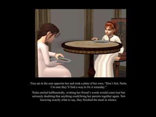 Tina sat in the seat opposite her and took a plate of her own, “Don’t fret, Netta. I’m sure they’ll find a way to fix it someday.” Netta smiled halfheartedly, wishing her friend’s words would come true but seriously doubting that anything could bring her parents together again. Not knowing exactly what to say, they finished the meal in silence. 