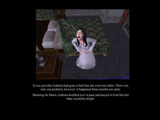 It was just after Isabetta had gone to bed that she went into labor. There was only one problem, however: it happened three months too early. Shouting for Maria, Isabetta doubled over in pain and prayed to God that her baby would be alright. 