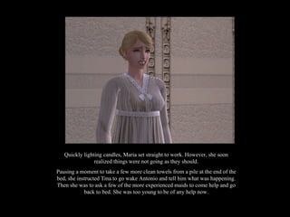 Quickly lighting candles, Maria set straight to work. However, she soon realized things were not going as they should. Pausing a moment to take a few more clean towels from a pile at the end of the bed, she instructed Tina to go wake Antonio and tell him what was happening. Then she was to ask a few of the more experienced maids to come help and go back to bed. She was too young to be of any help now. 