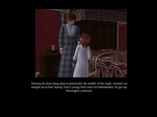 Hearing his door bang open in practically the middle of the night, Antonio sat straight up in bed. Seeing Tina’s young form enter his bedchamber, he got up, thoroughly confused. 