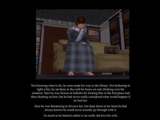 Not knowing what to do, he soon made his way to the library. Not bothering to light a fire, he sat there in the cold for hours on end, thinking over the situation. Sure he was furious at Isabetta for tricking him in the first place and then cheating on him, but he had never really considered what would happen if he lost her. Sure he was threatening to divorce her, but deep down in his heart he had always known he could never actually go through with it. As much as he hated to admit it, he really did love his wife. 