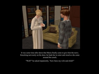 It was some time after dawn that Maria finally came to give him the news. Knocking nervously on the door, he bade her to enter and stood as she came around the couch. “ Well?” he asked impatiently, “how fares my wife and child?” 