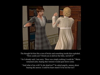The thought hit him like a ton of bricks and something inside him exploded. “How could you? I hired you to deliver the baby, not kill it!” “ As I already said, I am sorry. There was simply nothing I could do.” Maria remained calm, hoping that Antonio would quiet down some. “ And what of my wife? Is she dead too?” he asked angrily, uneasy about hearing the answer. Could his heart stand if it he lost her too? 