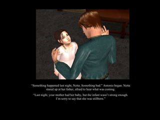 “ Something happened last night, Netta. Something bad.” Antonio began. Netta stared up at her father, afraid to hear what was coming. “ Last night, your mother had her baby, but the infant wasn’t strong enough. I’m sorry to say that she was stillborn.” 