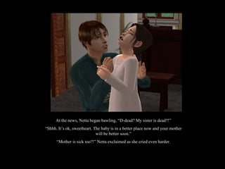 At the news, Netta began bawling, “D-dead? My sister is dead?!” “ Shhh. It’s ok, sweetheart. The baby is in a better place now and your mother will be better soon.” “ Mother is sick too?!” Netta exclaimed as she cried even harder. 