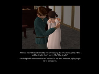 Antonio cursed himself inwardly for not breaking the news more gently. “She will be alright. Don’t worry. She’ll be alright.” Antonio put his arms around Netta and rocked her back and forth, trying to get her to calm down. 
