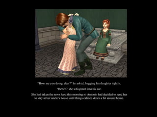 “ How are you doing, dear?” he asked, hugging his daughter tightly. “ Better.” she whispered into his ear. She had taken the news hard this morning so Antonio had decided to send her to stay at her uncle’s house until things calmed down a bit around home. 