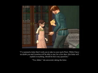 “ I’ve penned a letter that I wish you to take to your uncle Piero. While I have no doubt you and Leontina will be able to stay for a few days, this letter will explain everything, should he have any questions.” “ Yes, father.” she answered, taking the letter. 