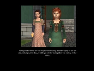 Netta gave her father one last hug before clutching the letter tightly in her fist and, walking next to Tina, went to get into the carriage that was waiting by the street. 
