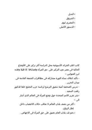‫4.البديل‬
                                                  ‫5.الشروق‬
                                             ‫6.المصرى ليوم‬
                                           ‫7.الدستور الصلي‬




   ‫كانت اغلب الجرائد السبوعية محل الدراسة أكثر تركيز على الوضاع‬
‫الحالية فى مصر دون التركيز على دور المرأة وقضاياها إل قليل وهذه‬
                                                 ‫ابرز العنوانين :-‬
 ‫- تأكيد ائتلف نساء الثورة مشاركته فى مظاهرات الجمعة القادمة فى‬
                                                  ‫ميدان التحرير .‬
‫- تدرس الصحفية أمينة شفيق الترشح لرئاسة حزب التجمع خلفا للدكتور‬
                                                 ‫رفعت السعيد .‬
     ‫-نشر تقرير المم المتحدة حول وضع المرأة فى العالم الذى أشار‬
                                                              ‫إلى :-‬
     ‫1.أكثر من نصف بلدان العالم ل تعاقب حالت الغتصاب داخل‬
                                              ‫إطار الزواج .‬
     ‫2.نحو ثلث بلدان العام تضيق على حق المرأة فى الجهاض .‬
 