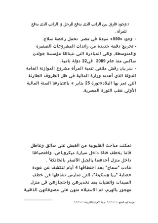 ‫3.وجود فارق بين الراتب الذى يدفع للرجل و الراتب الذى يدفع‬
                                                                      ‫للمرأة .‬
         ‫- وجود »055 « سيدة في مصر تحمل رخصة سلح.‬
     ‫- تخريج دفعة جديدة من رائدات المشروعات الصغيرة‬
    ‫والمتوسطة, وهي المبادرة التي تتبناها مؤسسة جولدن‬
                   ‫ساكس منذ عام 9002 في22 دولة نامية.‬
 ‫- نشر بيان رفض ملتقي تنمية المرأة مشروع الموازنة العامة‬
  ‫للدولة الذي أعدته وزارة المالية في ظل الظروف الطارئة‬
 ‫التي تمر بها البلد»ثورة 52 يناير « باعتبارها السنة المالية‬
                                    ‫الولي عقب الثورة المصرية.‬




   ‫- تمكنت مباحث القليوبية من القبض على سائق وعاطل‬
    ‫قاما بخطف فتاة داخل سيارة ميكروباص، واغتصباها‬
           ‫داخل منزل أحدهما بالجبل الصفر بالخانكة1 .‬
    ‫- عادت "سماح" بعد اختطافها 4 أيام لتكشف عن عودة‬
    ‫عصابة "ريا وسكينة"، التى تمارس نشاطها فى خطف‬
   ‫السيدات والفتيات بعد تخديرهن واحتجازهن فى منزل‬
‫مهجور بالهرم، ثم الستيلء منهن على مصوغاتهن الذهبية‬

                           ‫1 .جريدة اليوم السابع ، ١١٠٢/٧/٢ ، بوابة الهرام اللكترونية ١١٠٢/٧/٢‬
 