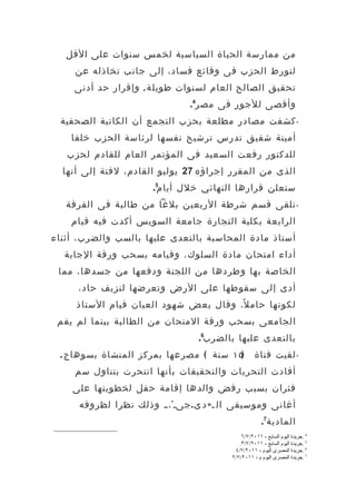 ‫من ممارسة الحياة السياسية لخمس سنوات على القل‬
     ‫لتورط الحزب فى وقائع فساد، إلى جانب تخاذله عن‬
     ‫تحقيق الصالح العام لسنوات طويل ة , وإقرار حد أدنى‬
                                 ‫وأقصى للجور فى مصر4.‬
  ‫- كشفت مصادر مطلعة بحزب التجمع أن الكاتبة الصحفية‬
    ‫أمينة شفيق تدرس ترشيح نفسها لرئاسة الحزب خلفا‬
   ‫للدكتور رفعت السعيد فى المؤتمر العام للقادم لحزب‬
  ‫الذى من المقرر إجراؤه 72 يوليو القادم، لفتة إلى أنها‬
                        ‫ستعلن قرارها النهائي خلل أيام5.‬
   ‫- تلقى قسم شرطة الربعين بلغا من طالبة فى الفرقة‬
    ‫الرابعة بكلية التجارة جامعة السويس أكدت فيه قيام‬
‫أستاذ مادة المحاسبة بالتعدى عليها بالسب والضرب، أثناء‬
  ‫أداء امتحان مادة السلوك، وقيامه بسحب ورقة الجابة‬
 ‫الخاصة بها وطردها من اللجنة ودفعها من جسدها، مما‬
     ‫أدى إلى سقوطها على الرض وتعرضها لنزيف حاد،‬
     ‫لكونها حام ل ً، وقال بعض شهود العيان قيام الستاذ‬
 ‫الجامعى بسحب ورقة المتحان من الطالبة بينما لم يقم‬
                                   ‫بالتعدى عليها بالضرب6.‬
 ‫)٥١ سنة ( مصرعها بمركز المنشاة بسوها ج .‬            ‫- لقيت فتاة‬
     ‫أفادت التحريات والتحقيقات بأنها انتحرت بتناول سم‬
    ‫فئران بسبب رفض والدها إقامة حفل لخطوبتها على‬
      ‫أغانى وموسيقى ال ، » د ى . جى، « ،،، وذلك نظرا لظروفه‬
                                                         ‫المادية7.‬
                                               ‫4 .جريدة اليوم السابع ، ١١٠٢/٧/٦‬
                                              ‫5 .جريدة اليوم السابع ، ١١٠٢/٧/٣.‬
                                            ‫6 .جريدة المصرى اليوم ، ١١٠٢/٧/٤‬
                                           ‫7 .جريدة المصرى اليوم م ، ١١٠٢/٧/٢‬
 