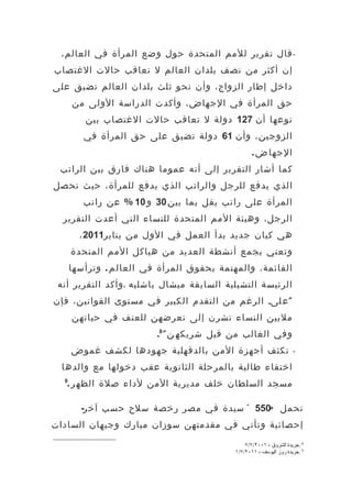 ‫- قال تقرير للمم المتحدة حول وضع المرأة في العالم،‬
‫إن أكثر من نصف بلدان العالم ل تعاقب حالت الغتصاب‬
‫داخل إطار الزواج، وأن نحو ثلث بلدان العالم تضيق على‬
      ‫حق المرأة في الجهاض، وأكدت الدراسة الولى من‬
         ‫نوعها أن 721 دولة ل تعاقب حالت الغتصاب بين‬
         ‫الزوجين، وأن 16 دولة تضيق على حق المرأة في‬
                                                   ‫الجها ض .‬
 ‫كما أشار التقرير إلى أنه عموما هناك فارق بين الراتب‬
‫الذي يدفع للرجل والراتب الذي يدفع للمرأة، حيث تحصل‬
         ‫المرأة على راتب يقل بما بين 03 و 01 % عن راتب‬
  ‫الرجل، وهيئة المم المتحدة للنساء التي أعدت التقرير‬
        ‫هي كيان جديد بدأ العمل في الول من يناير1102 ،‬
      ‫وتعني بجمع أنشطة العديد من هياكل المم المتحدة‬
      ‫القائمة، والمهتمة بحقوق المرأة في العال م . وترأسها‬
 ‫الرئيسة التشيلية السابقة ميشال باشليه ،وأكد التقرير أنه‬
‫" ع لى، الرغم من التقدم الكبير في مستوى القوانين، فإن‬
      ‫مليين النساء تشرن إلى تعرضهن للعنف في حياتهن‬
                          ‫وفي الغالب من قبل شريكه ن " 8.‬
      ‫تكثف أجهزة المن بالدقهلية جهودها لكشف غموض‬                     ‫-‬

  ‫اختفاء طالبة بالمرحلة الثانوية عقب دخولها مع والدها‬
  ‫9‬
   ‫مسجد السلطان خلف مديرية المن لداء صلة الظه ر .‬

        ‫تحمل »055 « سيدة في مصر رخصة سلح حسب آخر-‬
‫إحصائية وتأتي في مقدمتهن سوزان مبارك وجيهان السادات‬

                                                ‫8 .جريدة الشروق ، ١٠٠٢/٧/٧‬
                                            ‫9 .جريدة روز اليوسف ، ١١٠٢/٧/١‬
 